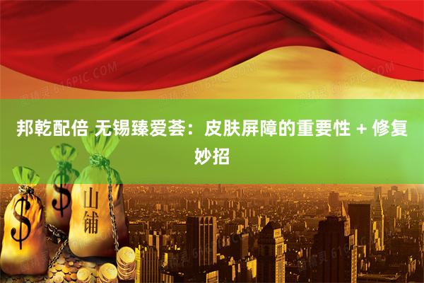 邦乾配倍 无锡臻爱荟：皮肤屏障的重要性 + 修复妙招