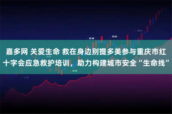 嘉多网 关爱生命 救在身边别提多美参与重庆市红十字会应急救护培训，助力构建城市安全“生命线”