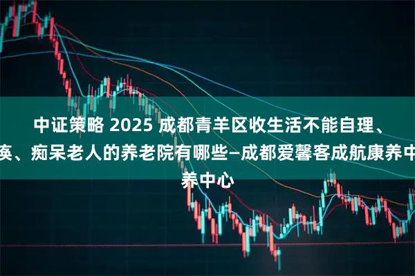 中证策略 2025 成都青羊区收生活不能自理、瘫痪、痴呆老人的养老院有哪些—成都爱馨客成航康养中心