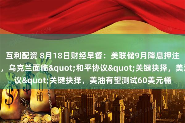 互利配资 8月18日财经早餐：美联储9月降息押注削减，金价涨幅受限，乌克兰面临"和平协议"关键抉择，美油有望测试60美元桶