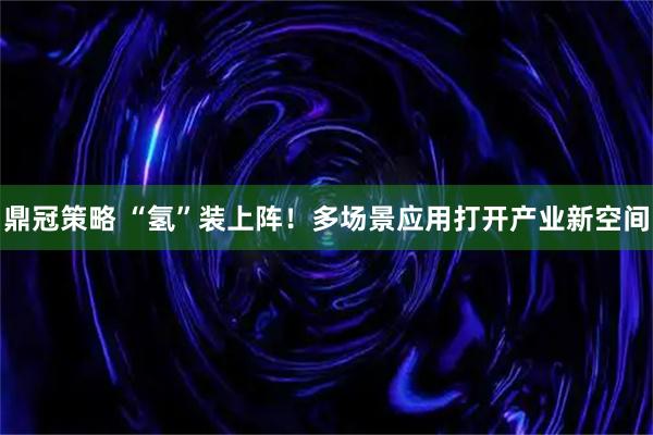 鼎冠策略 “氢”装上阵！多场景应用打开产业新空间