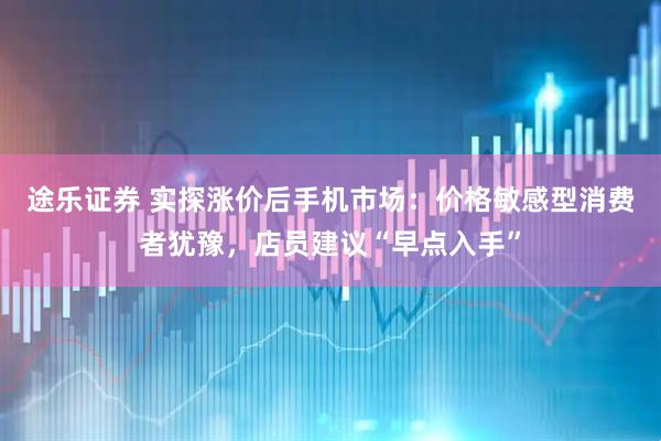 途乐证券 实探涨价后手机市场：价格敏感型消费者犹豫，店员建议“早点入手”