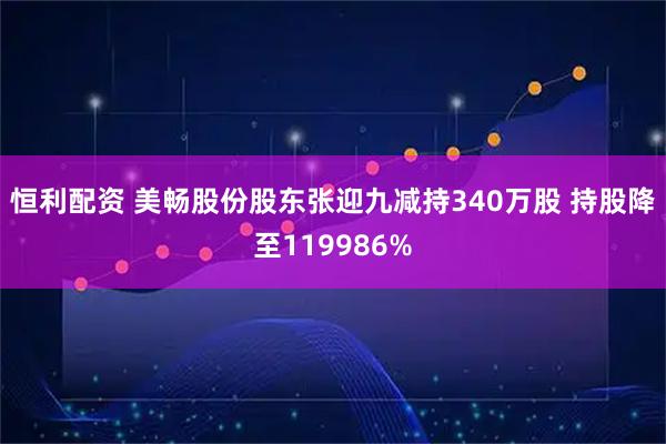 恒利配资 美畅股份股东张迎九减持340万股 持股降至119986%