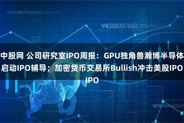 中股网 公司研究室IPO周报：GPU独角兽瀚博半导体启动IPO辅导；加密货币交易所Bullish冲击美股IPO