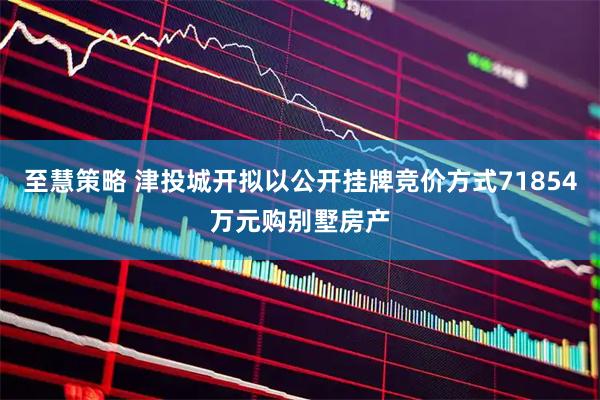 至慧策略 津投城开拟以公开挂牌竞价方式71854万元购别墅房产