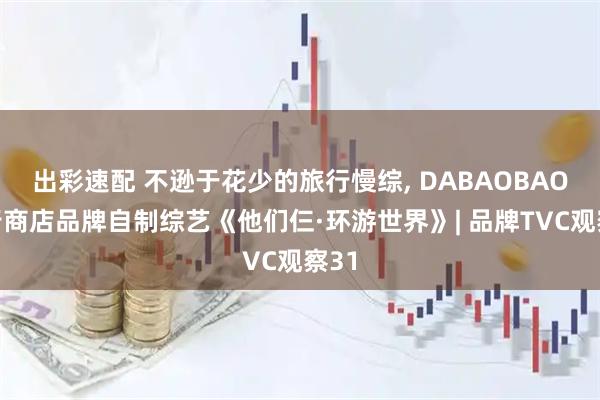 出彩速配 不逊于花少的旅行慢综, DABAOBAO旅行商店品牌自制综艺《他们仨·环游世界》| 品牌TVC观察31