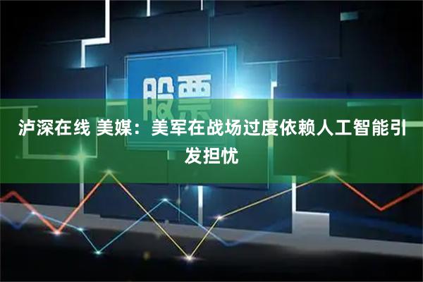 泸深在线 美媒：美军在战场过度依赖人工智能引发担忧