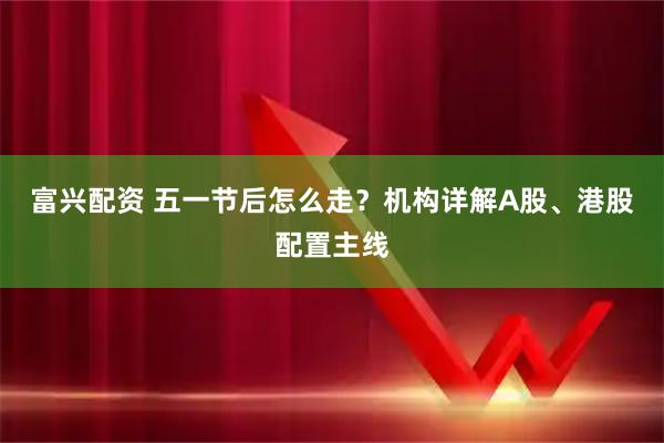 富兴配资 五一节后怎么走？机构详解A股、港股配置主线