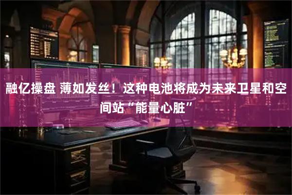 融亿操盘 薄如发丝！这种电池将成为未来卫星和空间站“能量心脏”