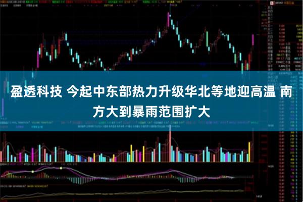 盈透科技 今起中东部热力升级华北等地迎高温 南方大到暴雨范围扩大