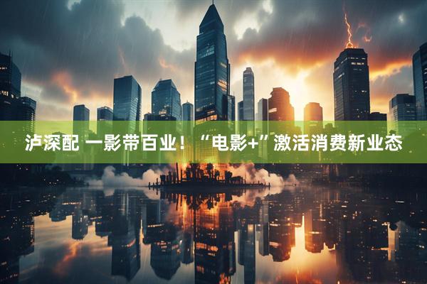 泸深配 一影带百业！“电影+”激活消费新业态