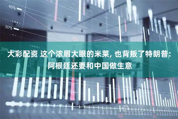 大彩配资 这个浓眉大眼的米莱, 也背叛了特朗普: 阿根廷还要和中国做生意