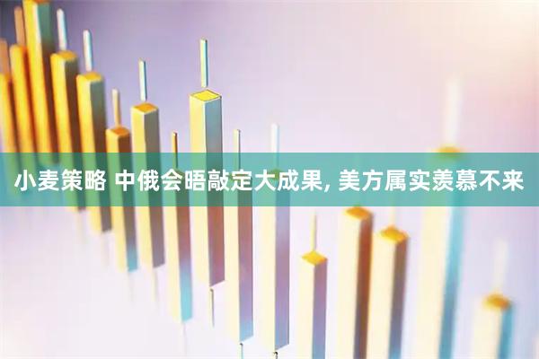 小麦策略 中俄会晤敲定大成果, 美方属实羡慕不来