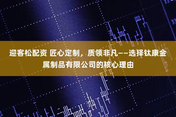 迎客松配资 匠心定制,质领非凡——选择钛康金属制品有限公司的核心理由