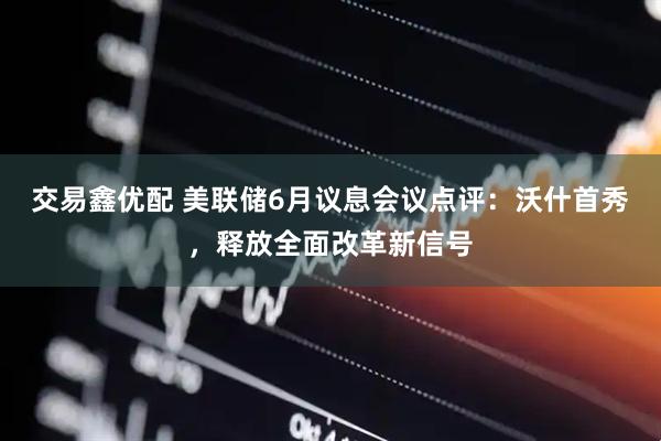 交易鑫优配 美联储6月议息会议点评：沃什首秀，释放全面改革新信号
