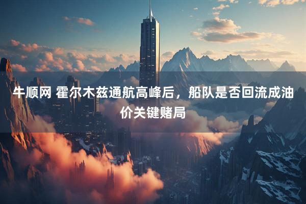 牛顺网 霍尔木兹通航高峰后，船队是否回流成油价关键赌局