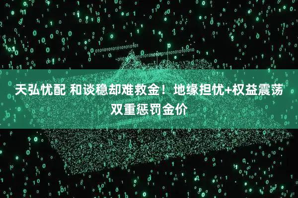 天弘忧配 和谈稳却难救金！地缘担忧+权益震荡双重惩罚金价