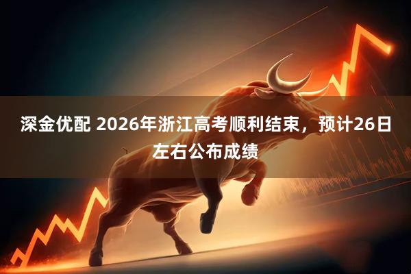 深金优配 2026年浙江高考顺利结束,预计26日左右公布成绩
