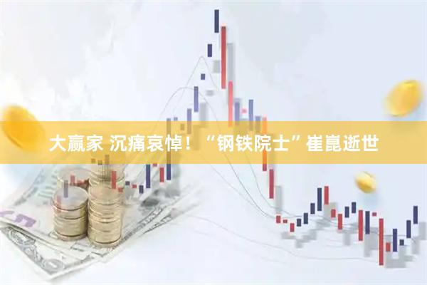 大赢家 沉痛哀悼！“钢铁院士”崔崑逝世