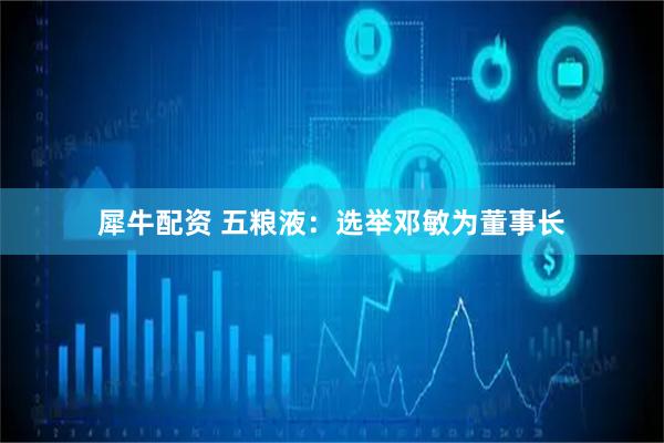 犀牛配资 五粮液：选举邓敏为董事长