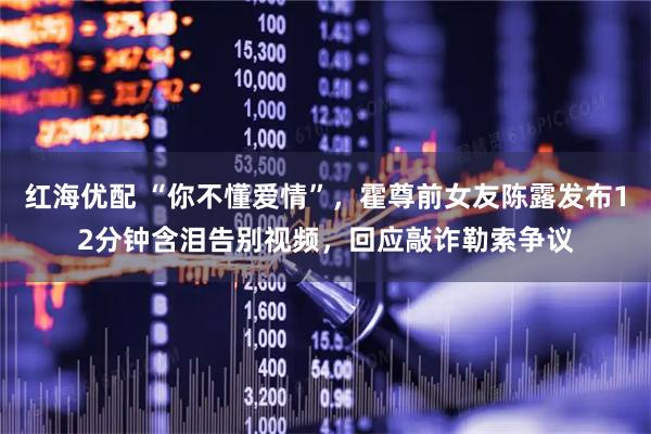 红海优配 “你不懂爱情”,霍尊前女友陈露发布12分钟含泪告别视频,回应敲诈勒索争议