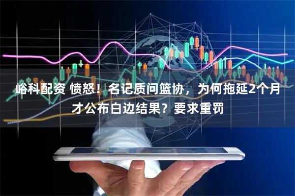 峪科配资 愤怒!名记质问篮协,为何拖延2个月才公布白边结果?要求重罚