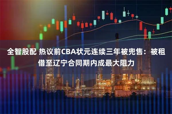 全智股配 热议前CBA状元连续三年被兜售:被租借至辽宁合同期内成最大阻力
