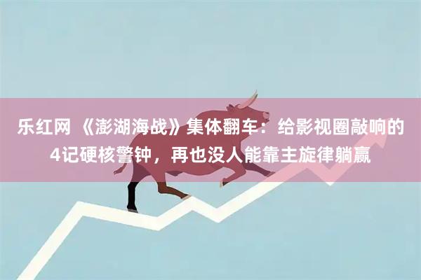 乐红网 《澎湖海战》集体翻车：给影视圈敲响的4记硬核警钟，再也没人能靠主旋律躺赢