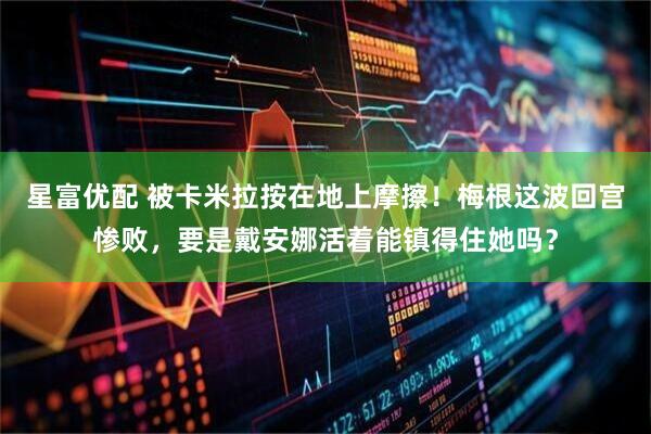 星富优配 被卡米拉按在地上摩擦！梅根这波回宫惨败，要是戴安娜活着能镇得住她吗？