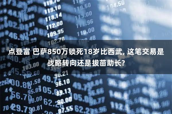 点登富 巴萨850万锁死18岁比西武, 这笔交易是战略转向还是拔苗助长?