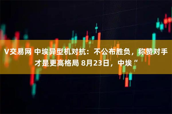 V交易网 中埃异型机对抗：不公布胜负，称赞对手才是更高格局 8月23日，中埃“