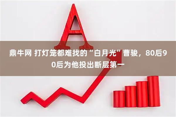 鼎牛网 打灯笼都难找的“白月光”曹骏，80后90后为他投出断层第一